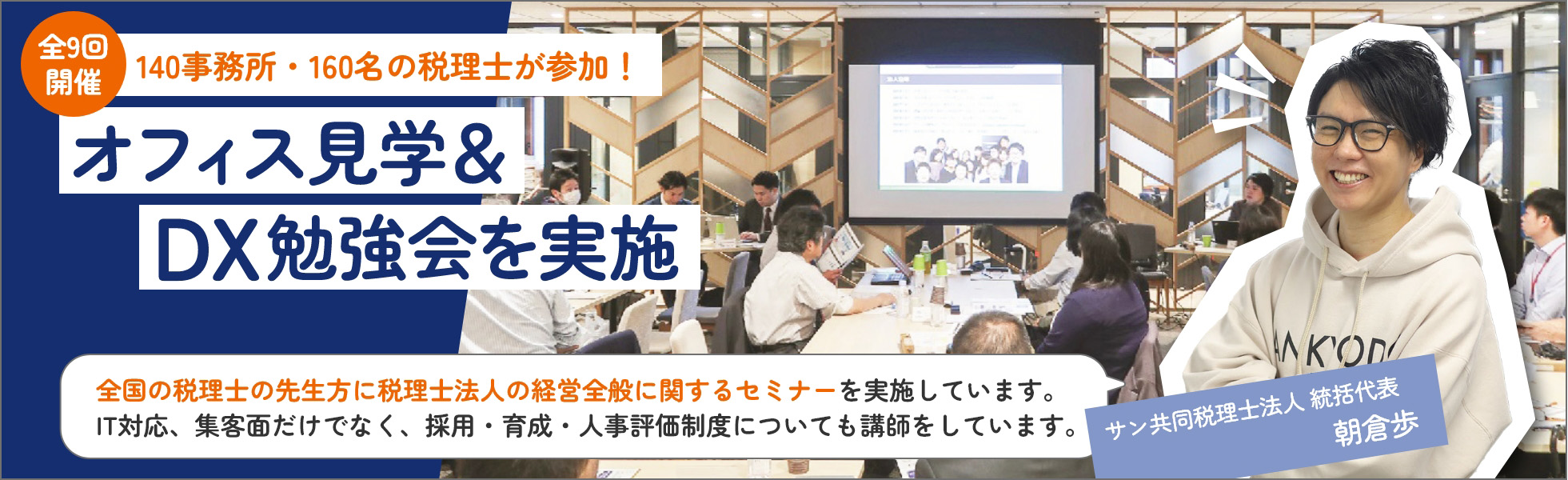 全9回開催140事務所・160名の税理士が参加！オフィス見学＆DX勉強会を実施！全国の税理士の先生方に税理士法人の経営全般に関するセミナーを実施しています。IT対応、集客面だけでなく、採用・育成・人事評価制度についても講師をしています。sankyodo税理士法人　朝倉歩